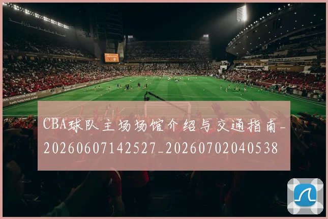 CBA球队主场场馆介绍与交通指南_20260607142527_20260702040538