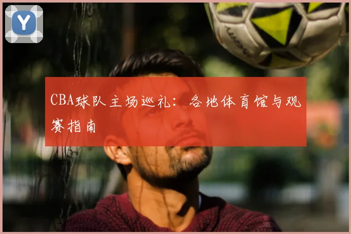 CBA球队主场巡礼:各地体育馆与观赛指南