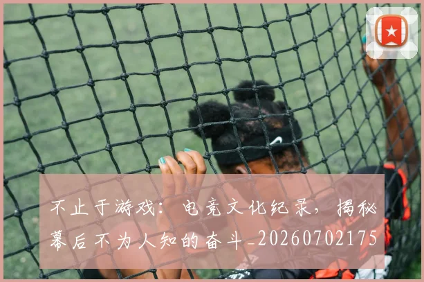 不止于游戏：电竞文化纪录，揭秘幕后不为人知的奋斗_20260702175003