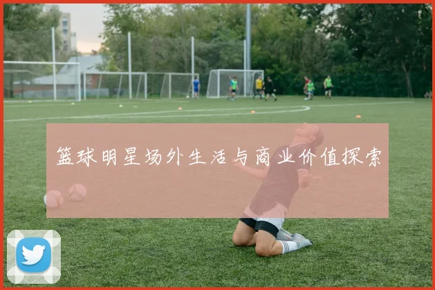 篮球明星场外生活与商业价值探索