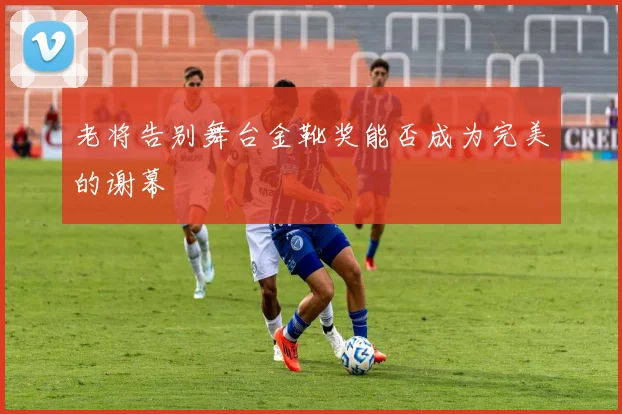 老将告别舞台金靴奖能否成为完美的谢幕