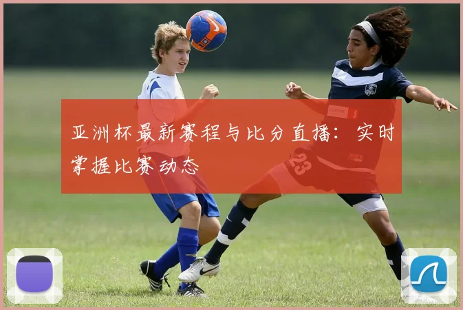 亚洲杯最新赛程与比分直播：实时掌握比赛动态
