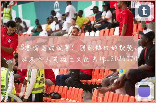 S赛背后的故事：团队协作的默契，以及个人英雄主义的光辉_20260702171015