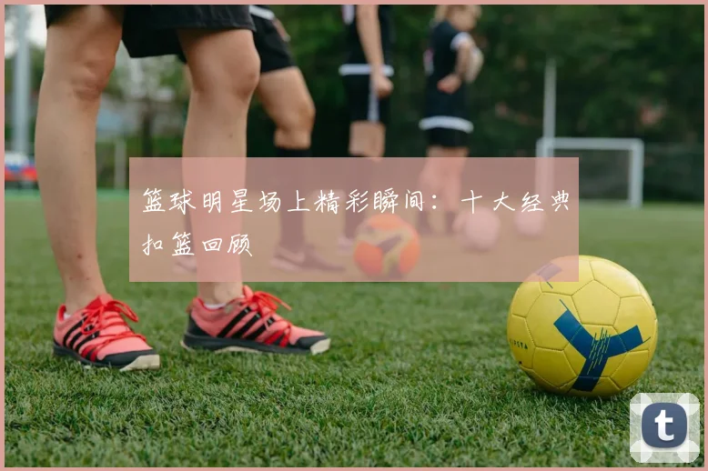 篮球明星场上精彩瞬间:十大经典扣篮回顾
