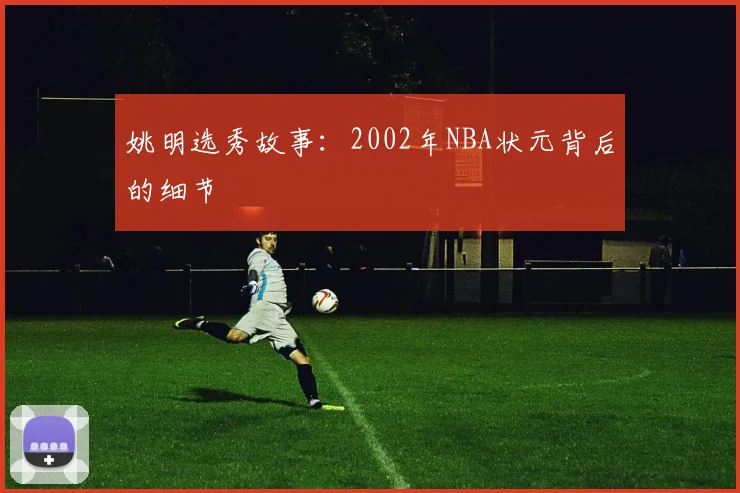 姚明选秀故事:2002年NBA状元背后的细节