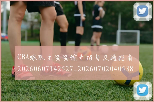 CBA球队主场场馆介绍与交通指南_20260607142527_20260702040538