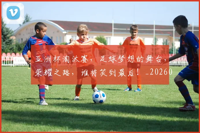 亚洲杯淘汰赛,足球梦想的舞台,荣耀之路,谁将笑到最后!_20260531151727