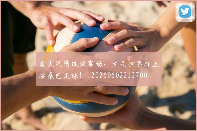 南美风情绽放赛场，女足世界杯上演桑巴足球！_20260602212700