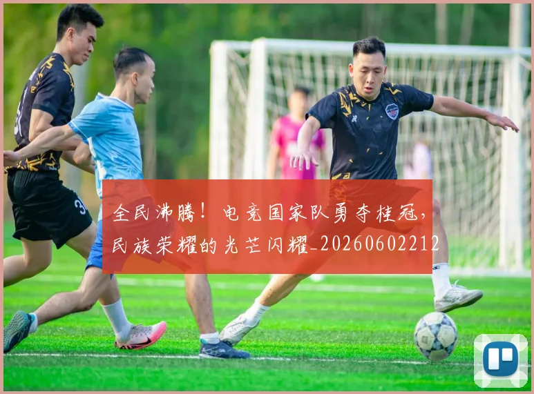 全民沸腾！电竞国家队勇夺桂冠，民族荣耀的光芒闪耀_20260602212249